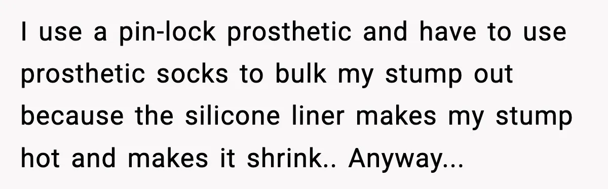 I use a pin-lock prosthetic and have to use prosthetic socks to bulk my stump out because the silicone liner makes my stump hot and makes it shrink.. Anyway...