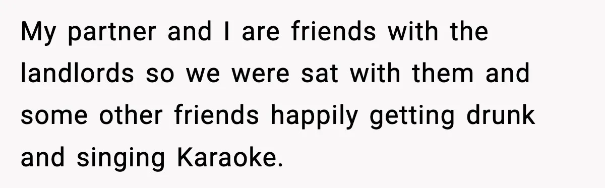 My partner and I are friends with the landlords so we were sat with them and some other friends happily getting drunk and singing Karaoke.