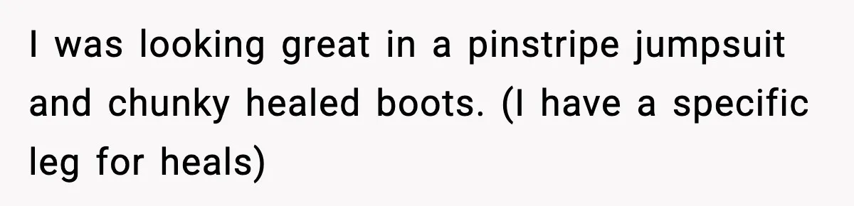 I was looking great in a pinstripe jumpsuit and chunky healed boots. (I have a specific leg for heals)