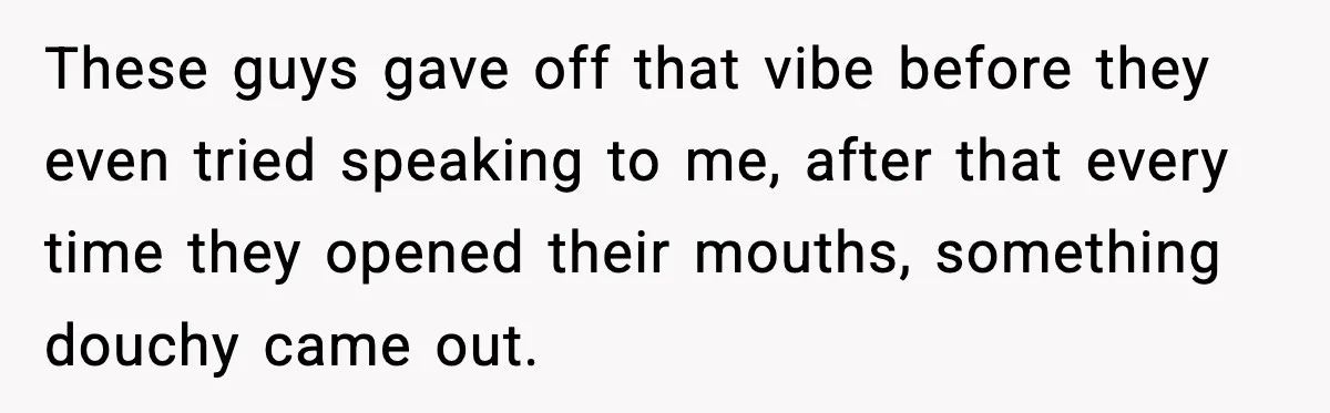 These guys gave off that vibe before they even tried speaking to me, after that every time they opened their mouths, something douchy came out.
