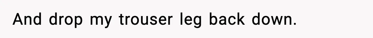 And drop my trouser leg back down.