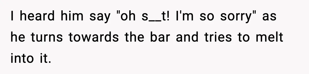 I heard him say "oh s__t! I'm so sorry" as he turns towards the bar and tries to melt into it.