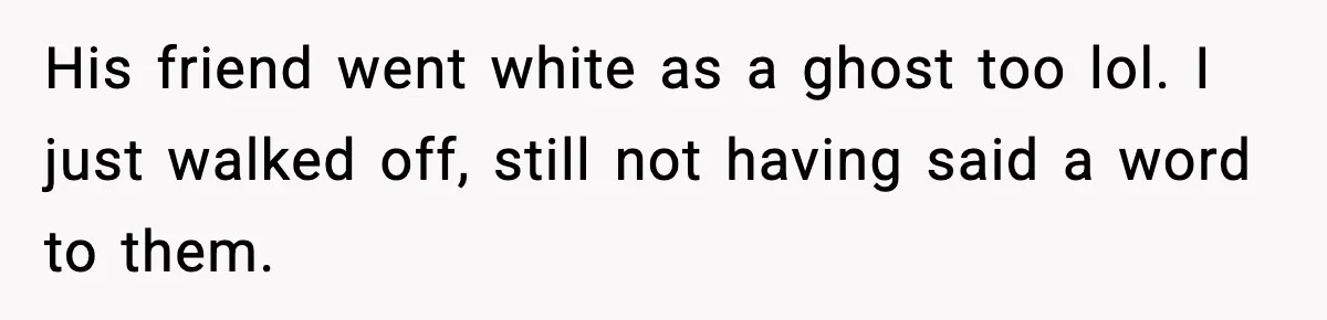 His friend went white as a ghost too lol. I just walked off, still not having said a word to them.