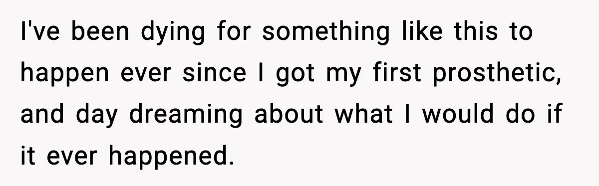 I've been dying for something like this to happen ever since I got my first prosthetic, and day dreaming about what I would do if it ever happened.