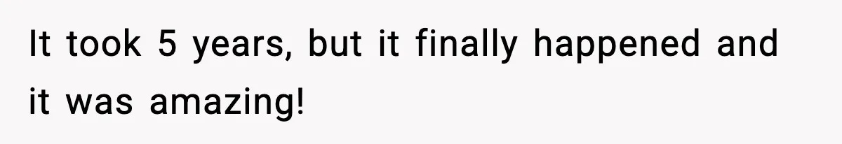 It took 5 years, but it finally happened and it was amazing!