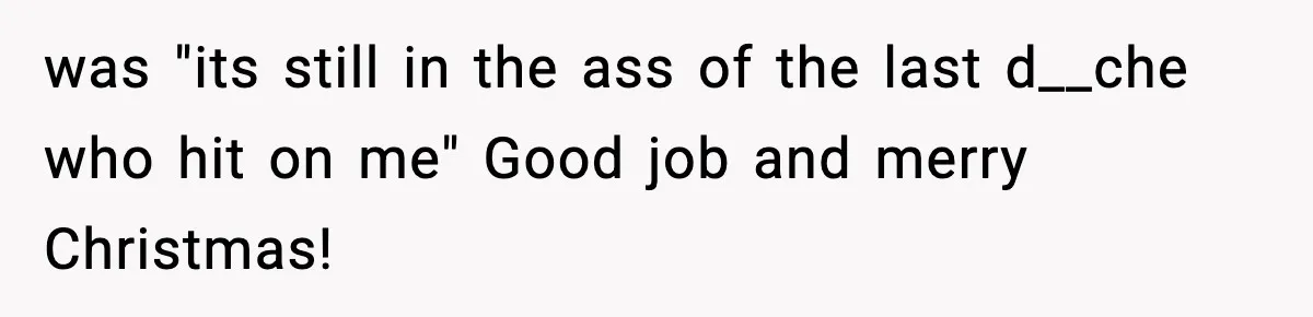 was "its still in the ass of the last d__che who hit on me" Good job and merry Christmas!