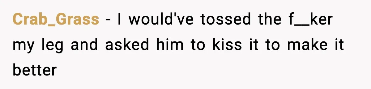 Crab_Grass − I would've tossed the f__ker my leg and asked him to kiss it to make it better