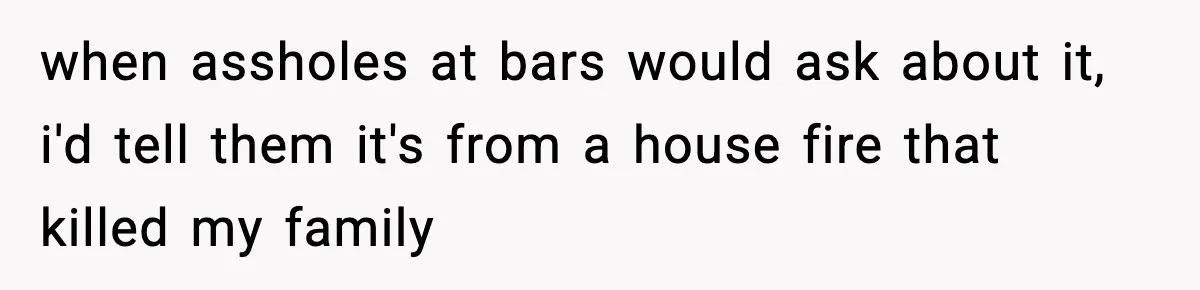 when assholes at bars would ask about it, i'd tell them it's from a house fire that killed my family