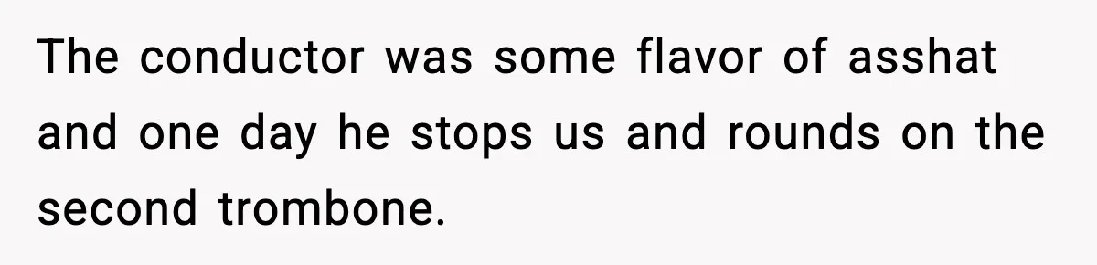 The conductor was some flavor of asshat and one day he stops us and rounds on the second trombone.