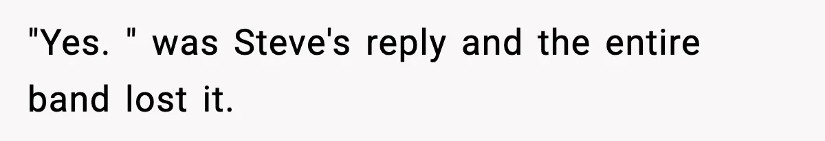 "Yes. " was Steve's reply and the entire band lost it.