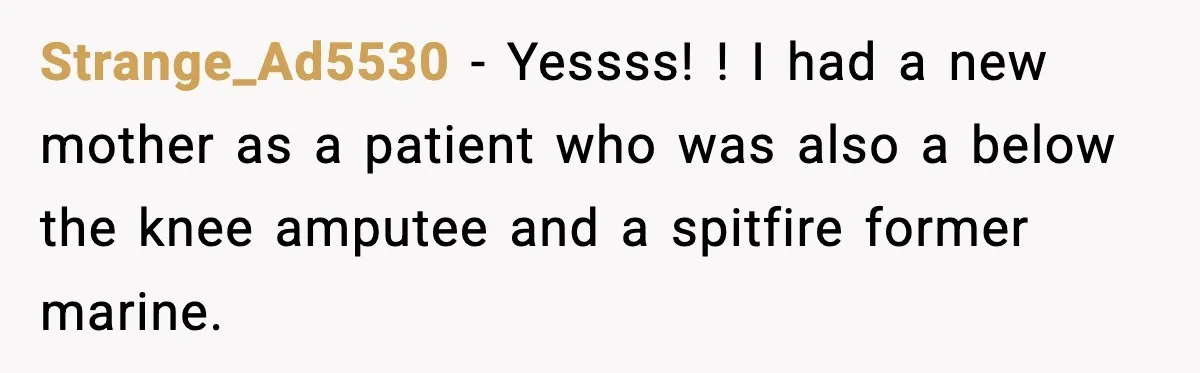 Strange_Ad5530 − Yessss! ! I had a new mother as a patient who was also a below the knee amputee and a spitfire former marine.