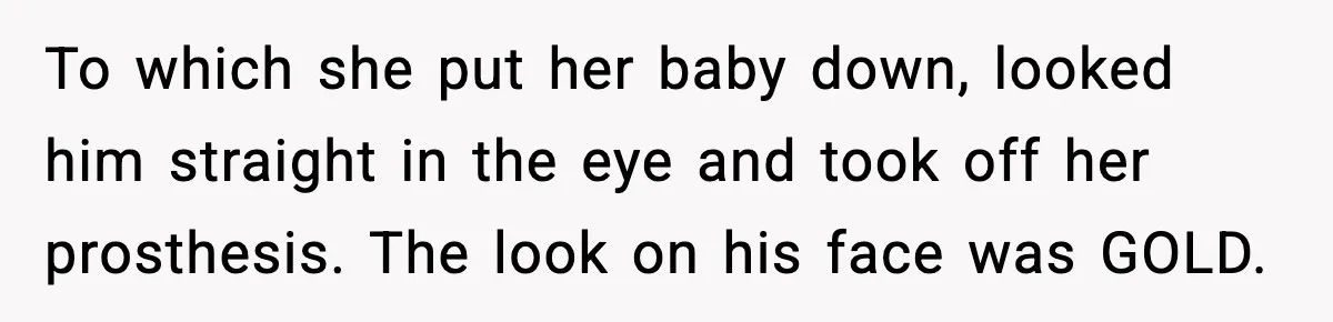 To which she put her baby down, looked him straight in the eye and took off her prosthesis. The look on his face was GOLD.