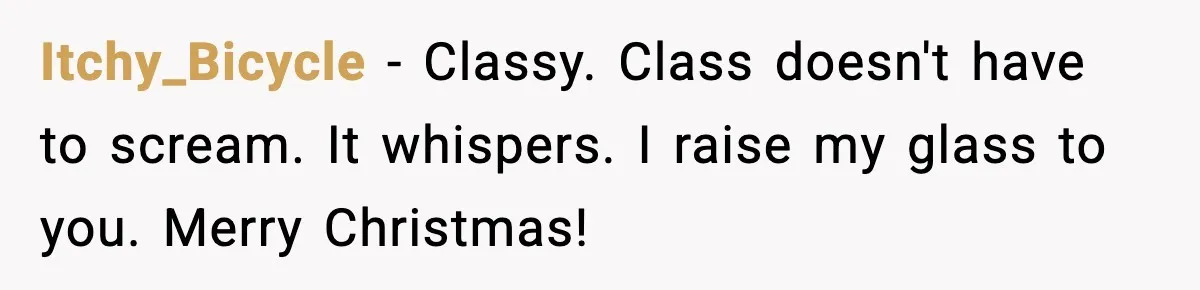 Itchy_Bicycle − Classy. Class doesn't have to scream. It whispers. I raise my glass to you. Merry Christmas!