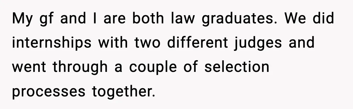 My gf and I are both law graduates. We did internships with two different judges and went through a couple of selection processes together.