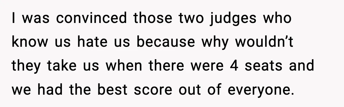 I was convinced those two judges who know us hate us because why wouldn’t they take us when there were 4 seats and we had the best score out of...