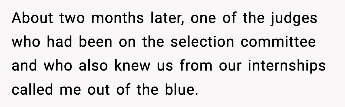 About two months later, one of the judges who had been on the selection committee and who also knew us from our internships called me out of the blue.