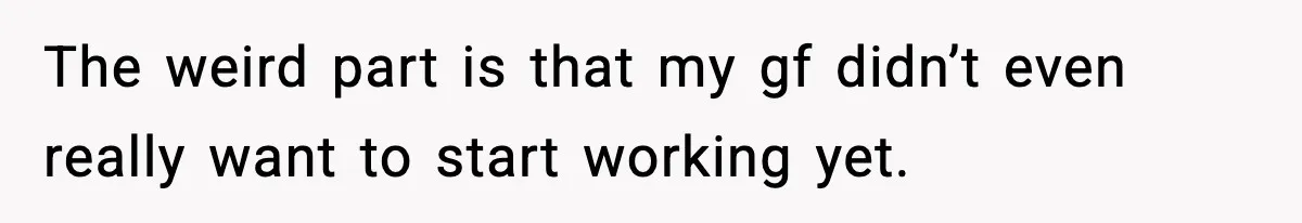 The weird part is that my gf didn’t even really want to start working yet.