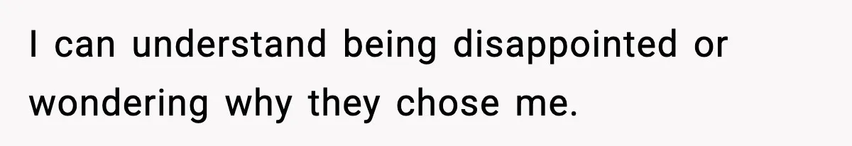 I can understand being disappointed or wondering why they chose me.