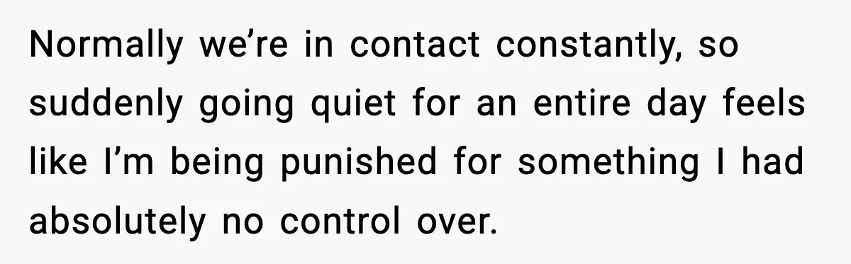 Normally we’re in contact constantly, so suddenly going quiet for an entire day feels like I’m being punished for something I had absolutely no control over.