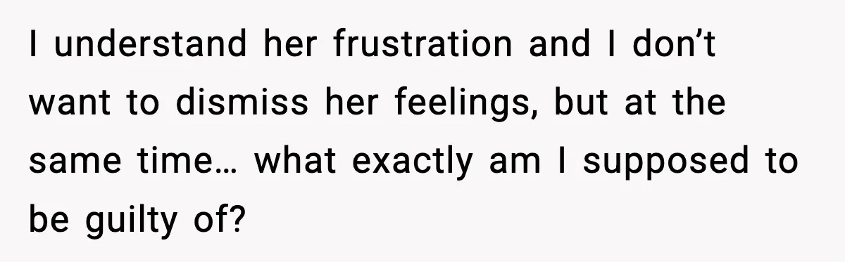 I understand her frustration and I don’t want to dismiss her feelings, but at the same time… what exactly am I supposed to be guilty of?