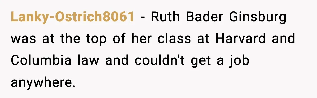 Lanky-Ostrich8061 − Ruth Bader Ginsburg was at the top of her class at Harvard and Columbia law and couldn't get a job anywhere.