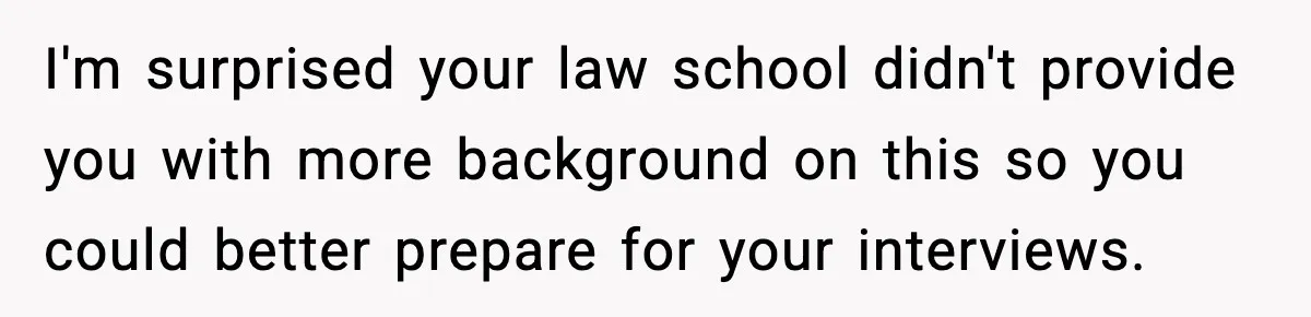 I'm surprised your law school didn't provide you with more background on this so you could better prepare for your interviews.