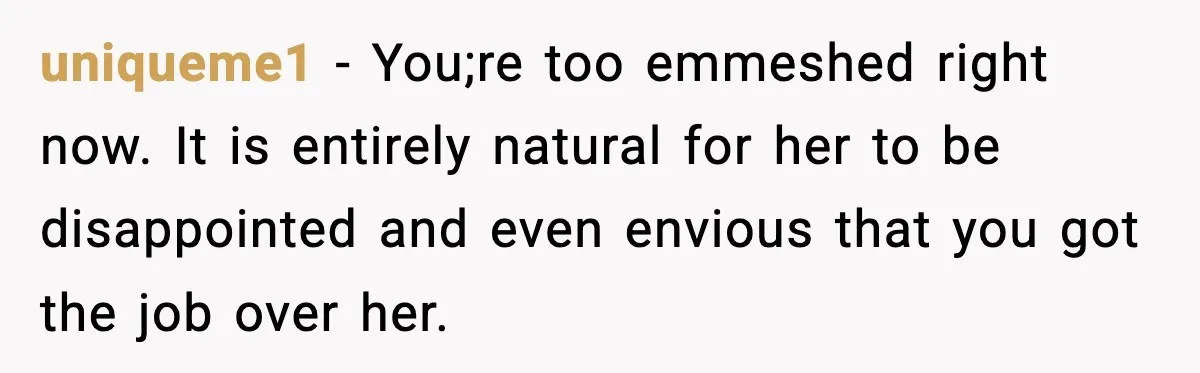 uniqueme1 − You;re too emmeshed right now. It is entirely natural for her to be disappointed and even envious that you got the job over her.
