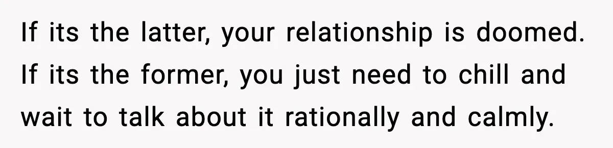 If its the latter, your relationship is doomed. If its the former, you just need to chill and wait to talk about it rationally and calmly.