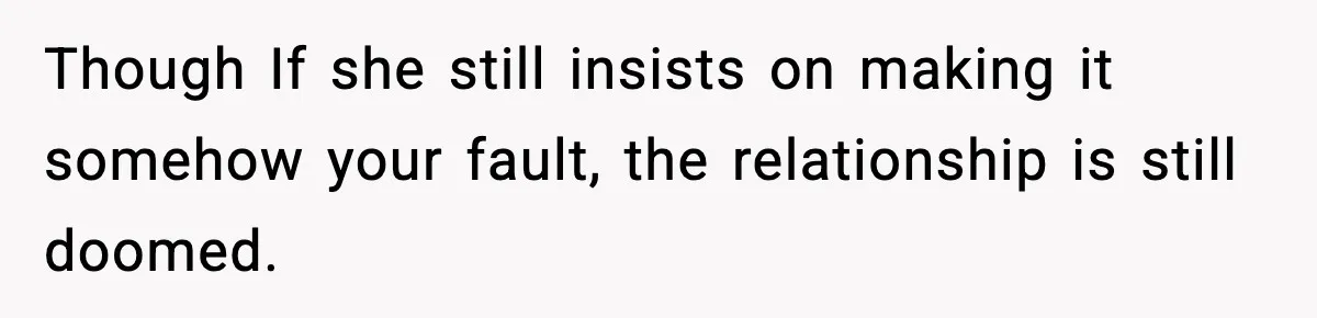 Though If she still insists on making it somehow your fault, the relationship is still doomed.