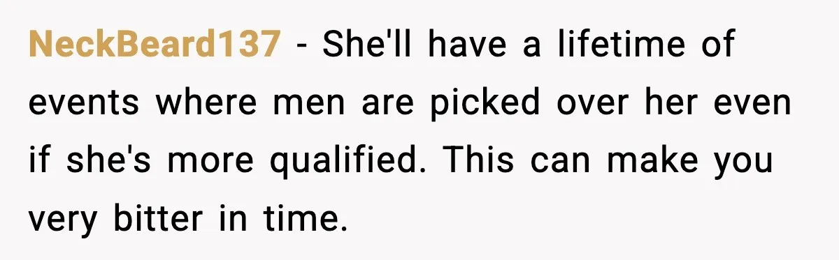 NeckBeard137 − She'll have a lifetime of events where men are picked over her even if she's more qualified. This can make you very bitter in time.