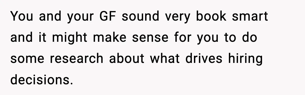 You and your GF sound very book smart and it might make sense for you to do some research about what drives hiring decisions.