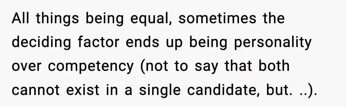All things being equal, sometimes the deciding factor ends up being personality over competency (not to say that both cannot exist in a single candidate, but. ..).
