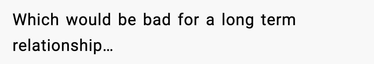 Which would be bad for a long term relationship…
