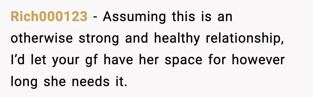 Rich000123 − Assuming this is an otherwise strong and healthy relationship, I’d let your gf have her space for however long she needs it.