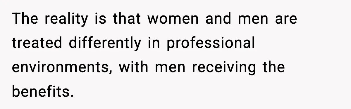 The reality is that women and men are treated differently in professional environments, with men receiving the benefits.