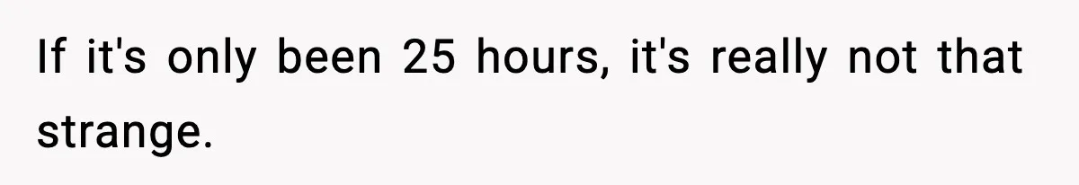 If it's only been 25 hours, it's really not that strange.