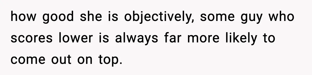 how good she is objectively, some guy who scores lower is always far more likely to come out on top.