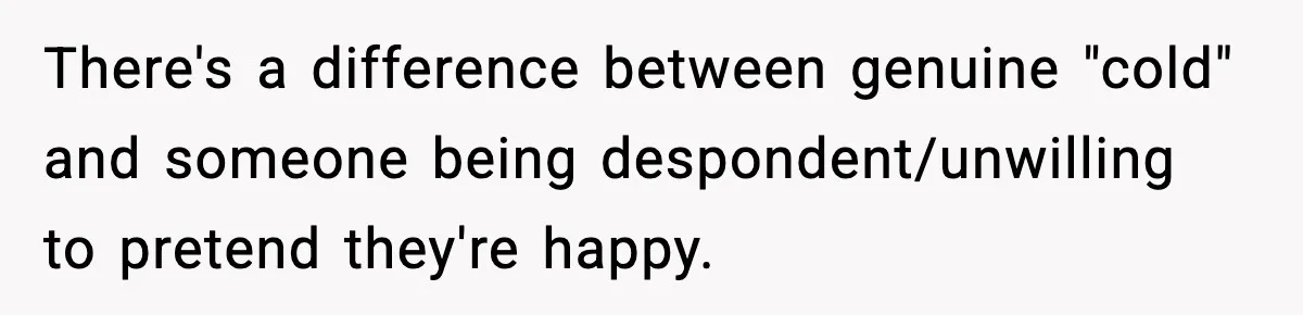 There's a difference between genuine "cold" and someone being despondent/unwilling to pretend they're happy.