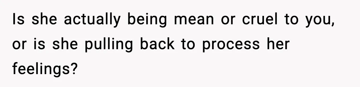 Is she actually being mean or cruel to you, or is she pulling back to process her feelings?