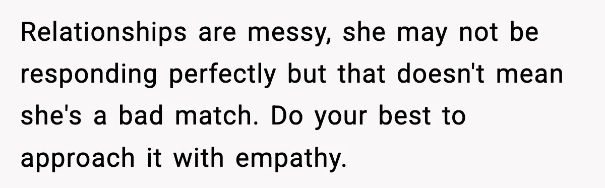 Relationships are messy, she may not be responding perfectly but that doesn't mean she's a bad match. Do your best to approach it with empathy.