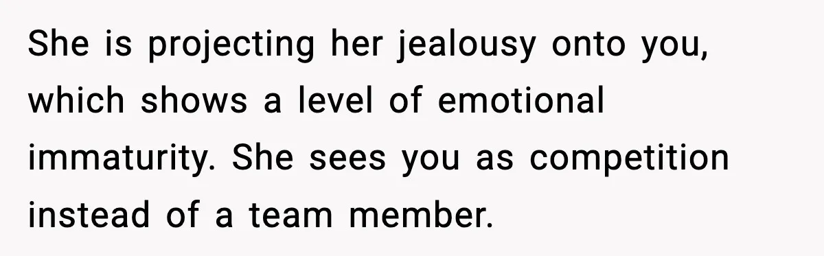 She is projecting her jealousy onto you, which shows a level of emotional immaturity. She sees you as competition instead of a team member.