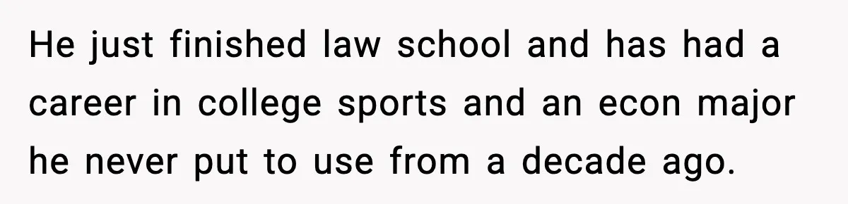 He just finished law school and has had a career in college sports and an econ major he never put to use from a decade ago.