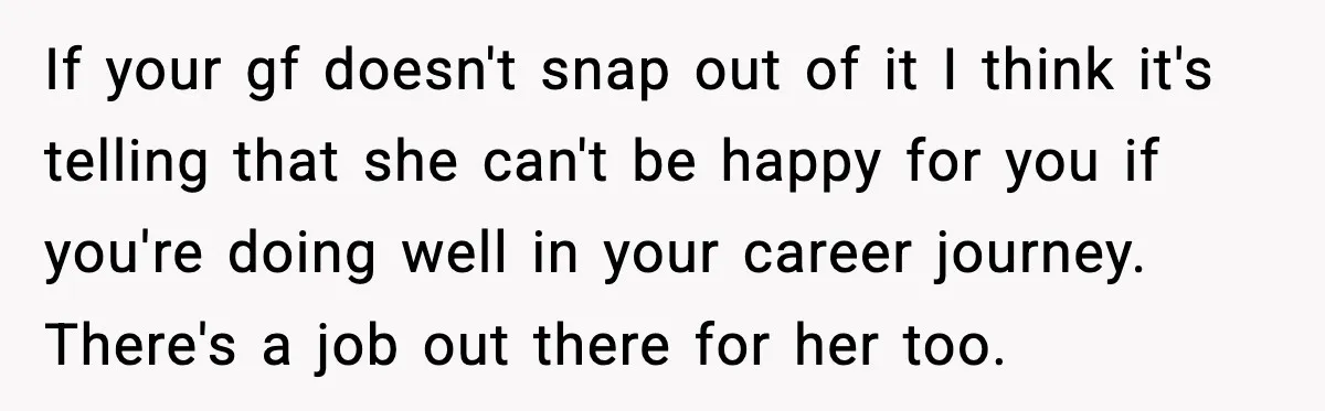 If your gf doesn't snap out of it I think it's telling that she can't be happy for you if you're doing well in your career journey. There's a job...