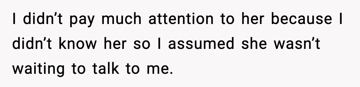 I didn’t pay much attention to her because I didn’t know her so I assumed she wasn’t waiting to talk to me.