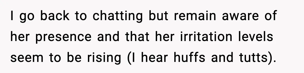 I go back to chatting but remain aware of her presence and that her irritation levels seem to be rising (I hear huffs and tutts).