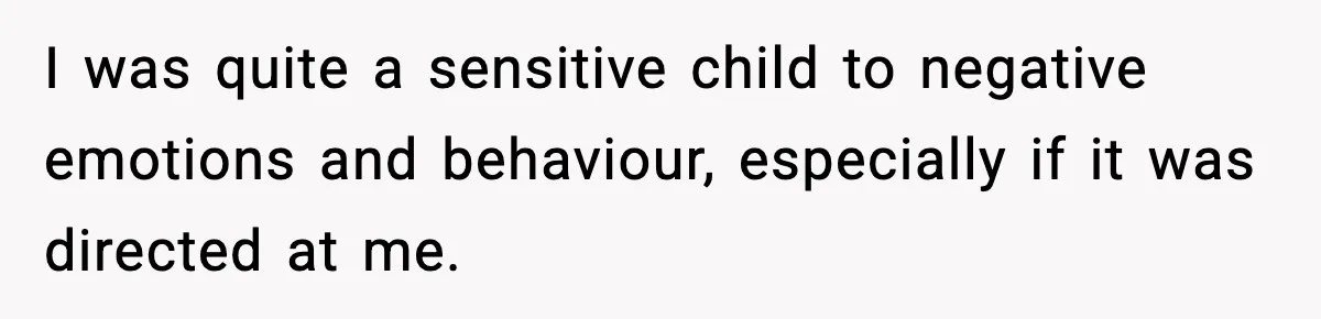 I was quite a sensitive child to negative emotions and behaviour, especially if it was directed at me.