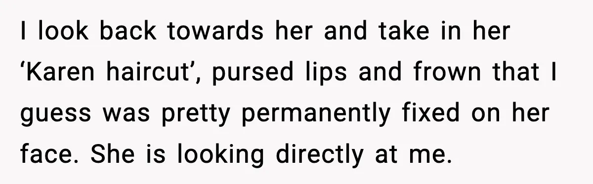 I look back towards her and take in her ‘Karen haircut’, pursed lips and frown that I guess was pretty permanently fixed on her face. She is looking directly at...