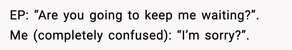 EP: “Are you going to keep me waiting?”. Me (completely confused): “I’m sorry?”.