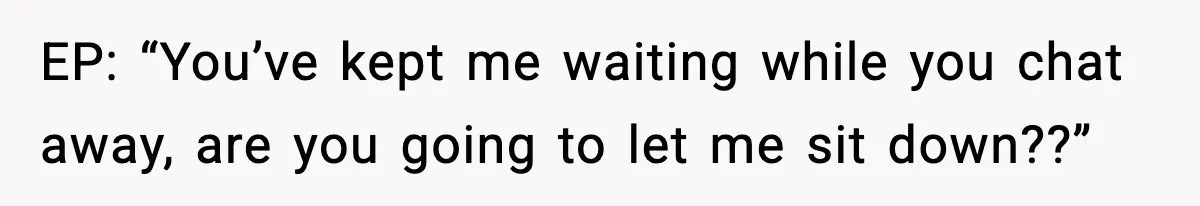 EP: “You’ve kept me waiting while you chat away, are you going to let me sit down??”
