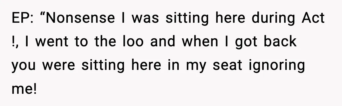 EP: “Nonsense I was sitting here during Act !, I went to the loo and when I got back you were sitting here in my seat ignoring me!